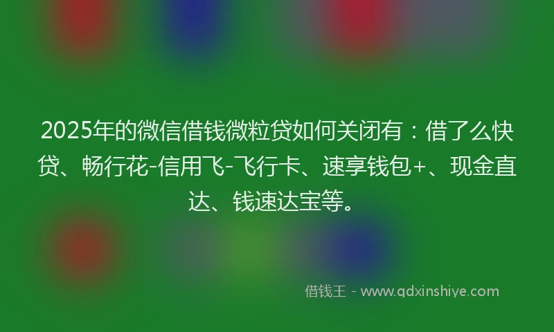 2025年的微信借钱微粒贷如何关闭有:借了么快贷、畅行花-信用飞-飞行卡、速享钱包+、现金直达、钱速达宝等。