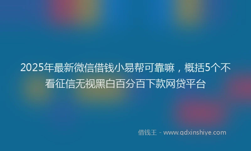 2025年最新微信借钱小易帮可靠嘛，概括5个不看征信无视黑白百分百下款网贷平台