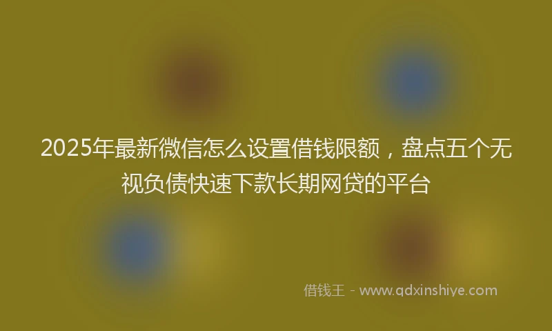 2025年最新微信怎么设置借钱限额，盘点五个无视负债快速下款长期网贷的平台