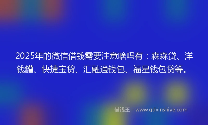 2025年的微信借钱需要注意啥吗有：森森贷、洋钱罐、快捷宝贷、汇融通钱包、福星钱包贷等。