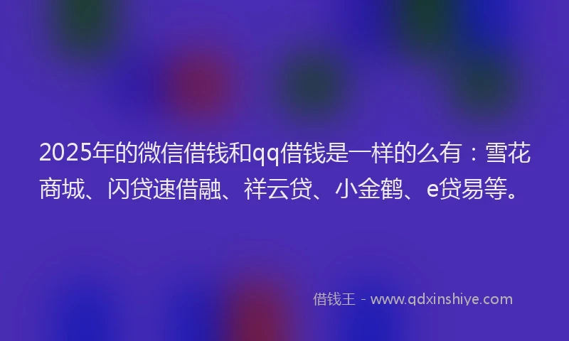 2025年的微信借钱和qq借钱是一样的么有：雪花商城、闪贷速借融、祥云贷、小金鹤、e贷易等。