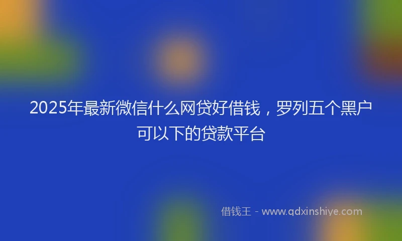2025年最新微信什么网贷好借钱，罗列五个黑户可以下的贷款平台