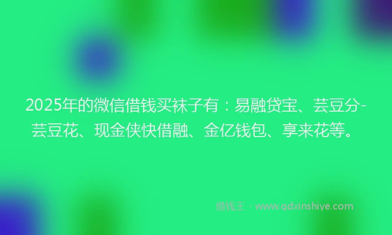 2025年的微信借钱买袜子有：易融贷宝、芸豆分-芸豆花、现金侠快借融、金亿钱包、享来花等。