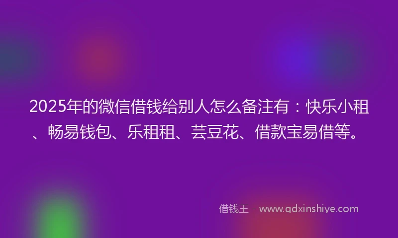 2025年的微信借钱给别人怎么备注有：快乐小租、畅易钱包、乐租租、芸豆花、借款宝易借等。