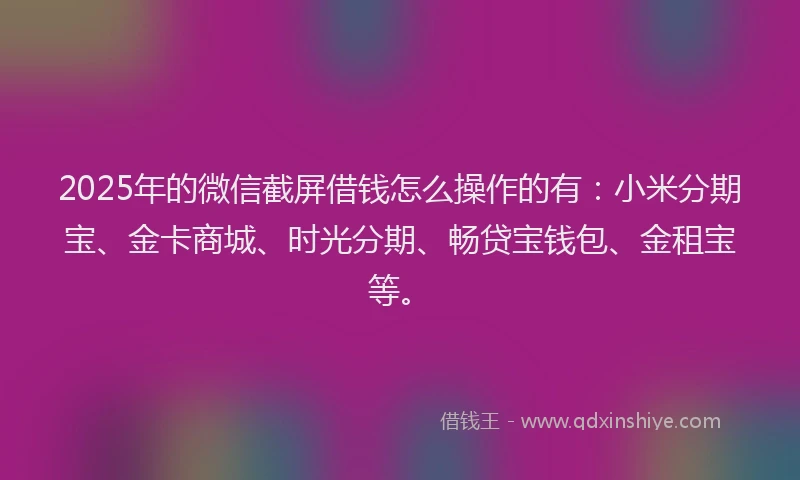 2025年的微信截屏借钱怎么操作的有：小米分期宝、金卡商城、时光分期、畅贷宝钱包、金租宝等。
