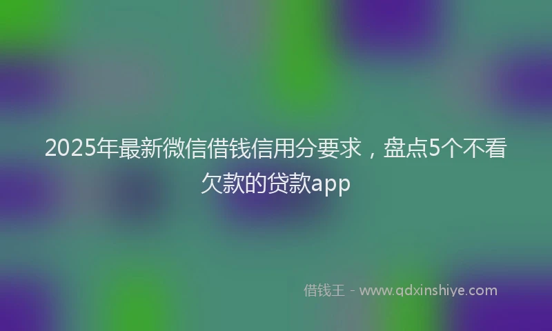 2025年最新微信借钱信用分要求，盘点5个不看欠款的贷款app