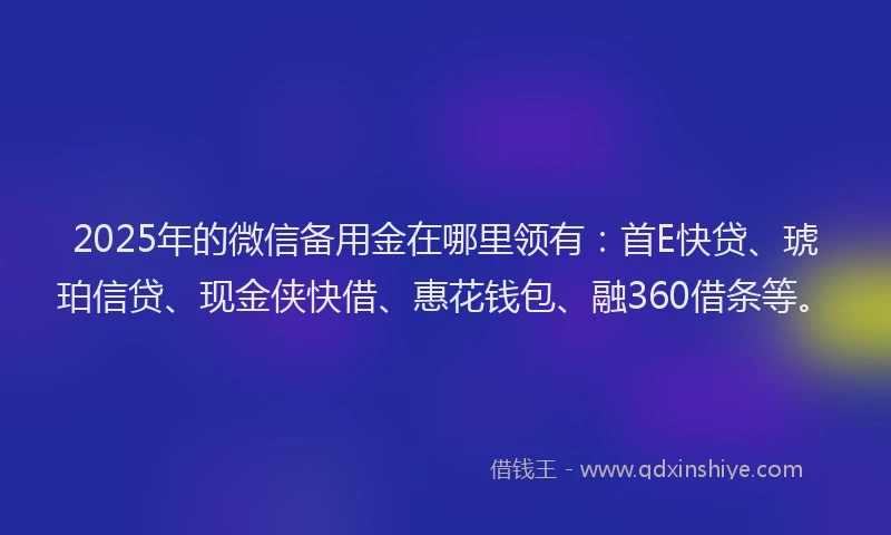 2025年的微信备用金在哪里领有：首E快贷、琥珀信贷、现金侠快借、惠花钱包、融360借条等。