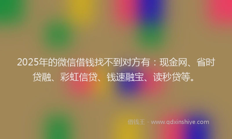 2025年的微信借钱找不到对方有：现金网、省时贷融、彩虹信贷、钱速融宝、读秒贷等。