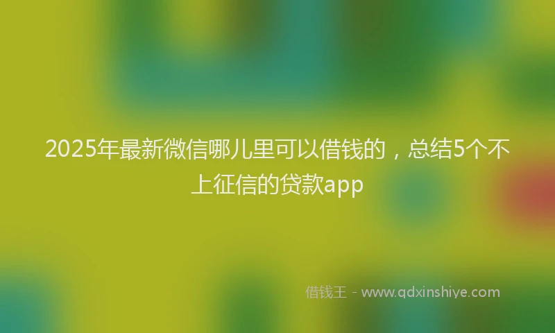 2025年最新微信哪儿里可以借钱的，总结5个不上征信的贷款app