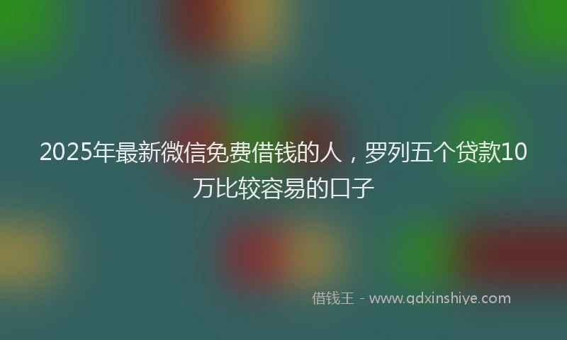 2025年最新微信免费借钱的人，罗列五个贷款10万比较容易的口子