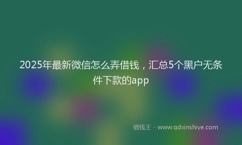 2025年最新微信怎么弄借钱，汇总5个黑户无条件下款的app