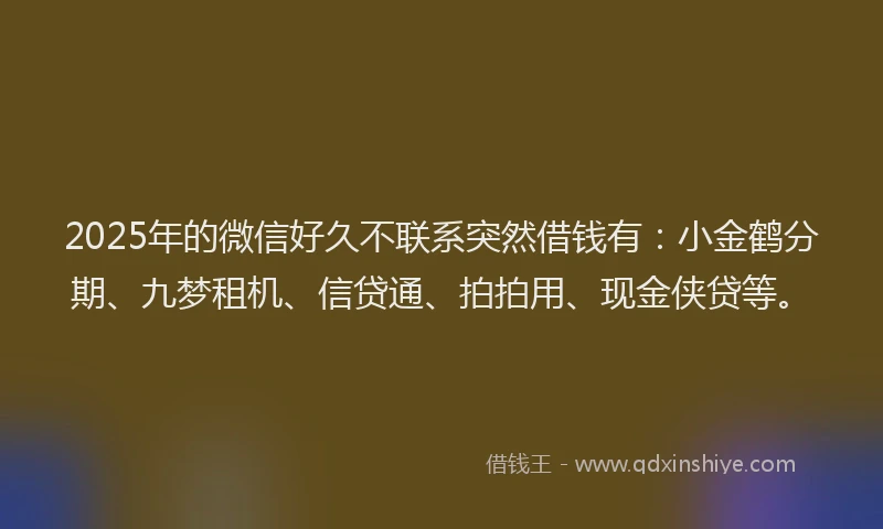 2025年的微信好久不联系突然借钱有：小金鹤分期、九梦租机、信贷通、拍拍用、现金侠贷等。
