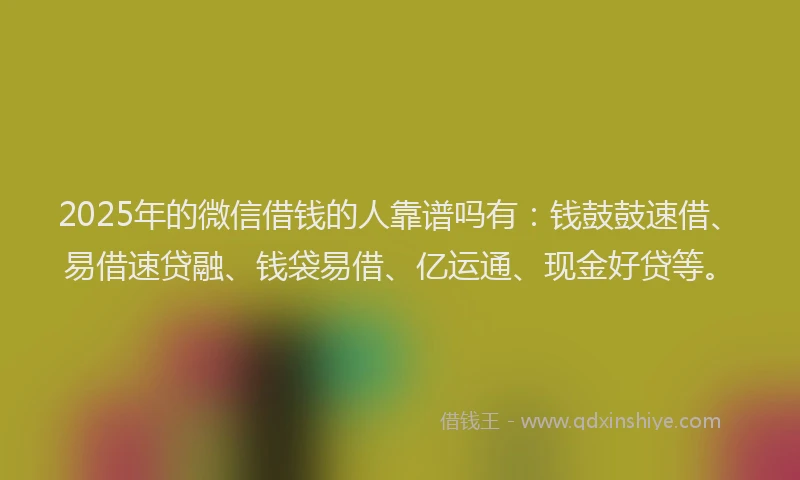 2025年的微信借钱的人靠谱吗有：钱鼓鼓速借、易借速贷融、钱袋易借、亿运通、现金好贷等。