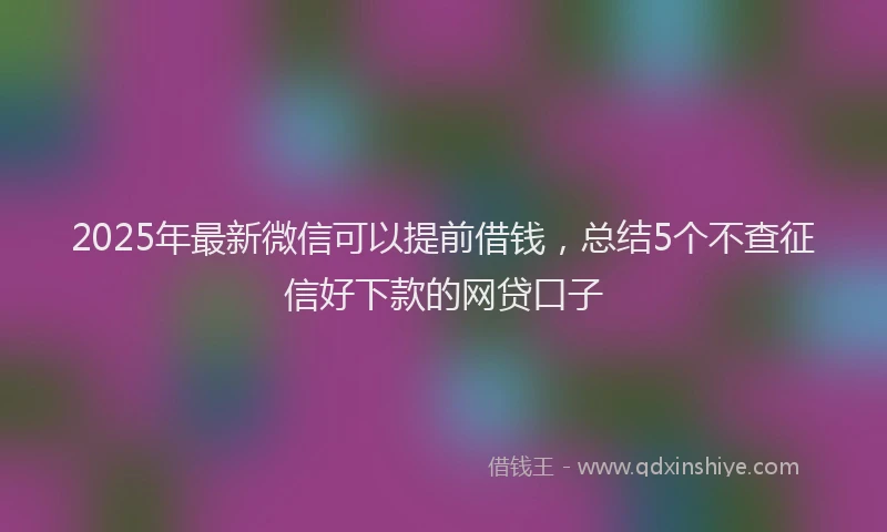 2025年最新微信可以提前借钱，总结5个不查征信好下款的网贷口子
