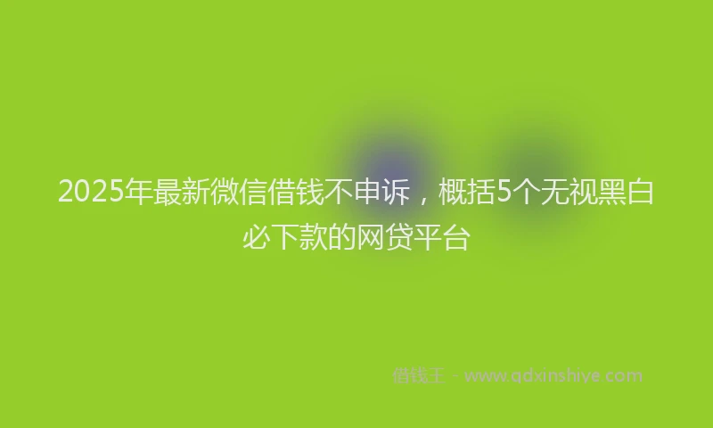 2025年最新微信借钱不申诉，概括5个无视黑白必下款的网贷平台
