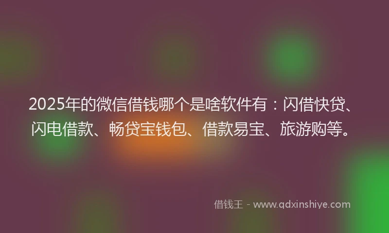 2025年的微信借钱哪个是啥软件有：闪借快贷、闪电借款、畅贷宝钱包、借款易宝、旅游购等。