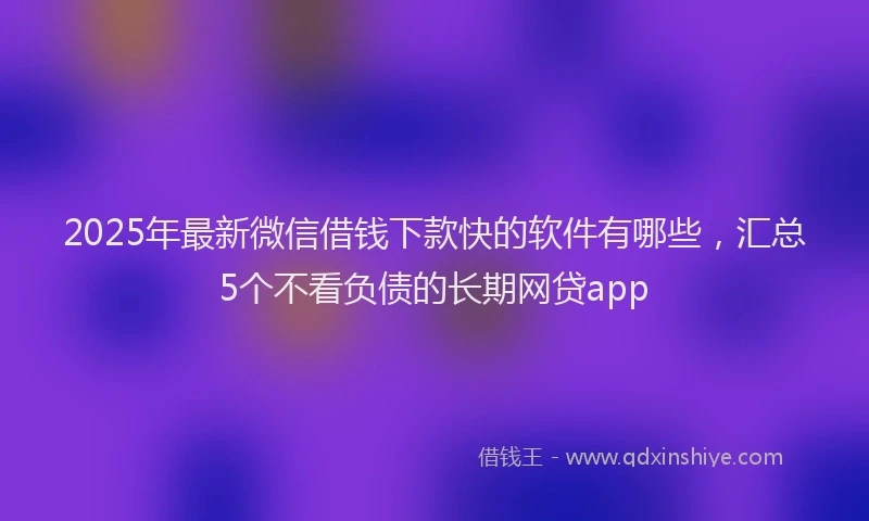 2025年最新微信借钱下款快的软件有哪些，汇总5个不看负债的长期网贷app