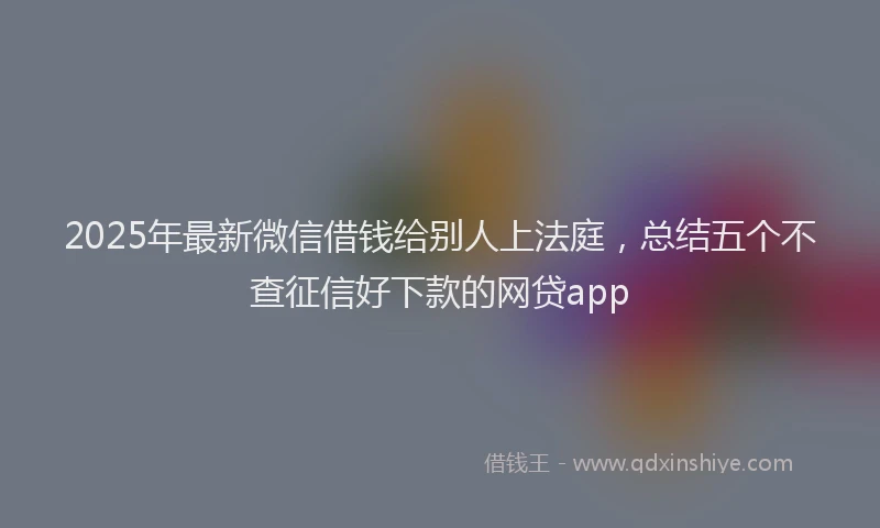 2025年最新微信借钱给别人上法庭，总结五个不查征信好下款的网贷app