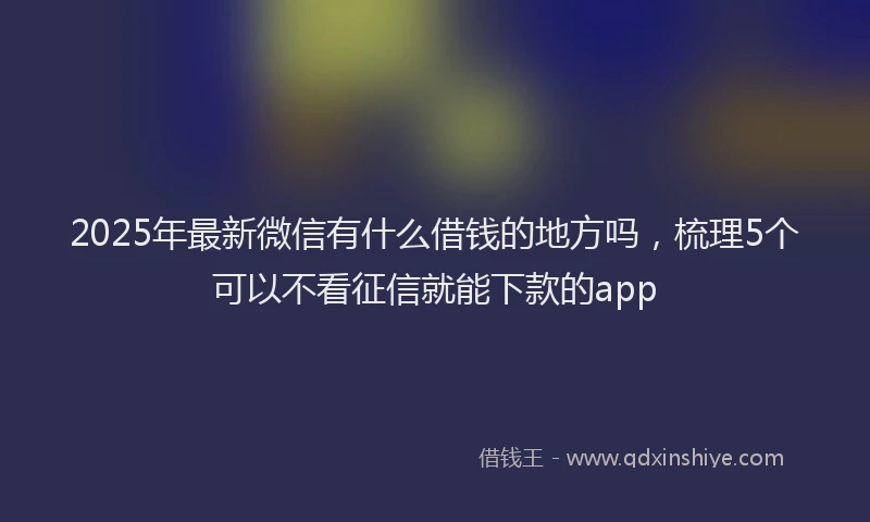 2025年最新微信有什么借钱的地方吗，梳理5个可以不看征信就能下款的app
