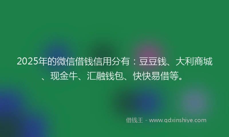 2025年的微信借钱信用分有：豆豆钱、大利商城、现金牛、汇融钱包、快快易借等。