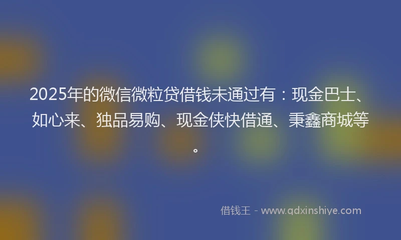 2025年的微信微粒贷借钱未通过有：现金巴士、如心来、独品易购、现金侠快借通、秉鑫商城等。