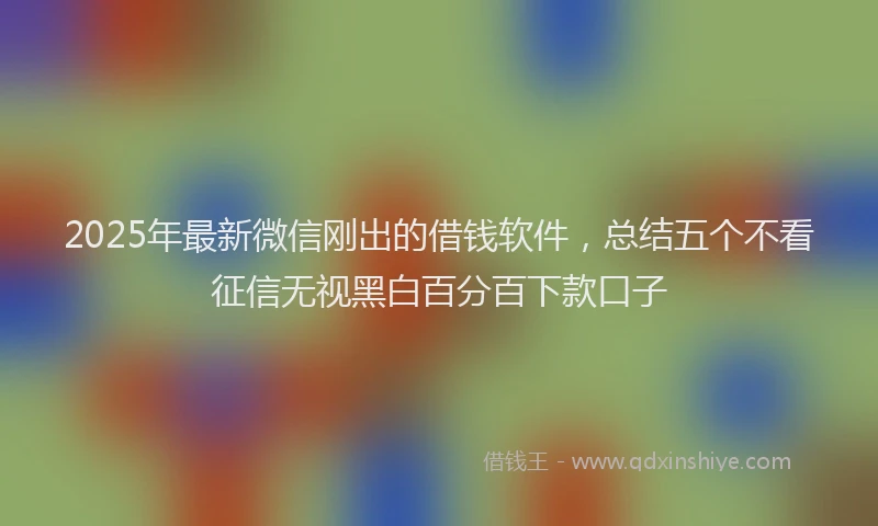2025年最新微信刚出的借钱软件，总结五个不看征信无视黑白百分百下款口子