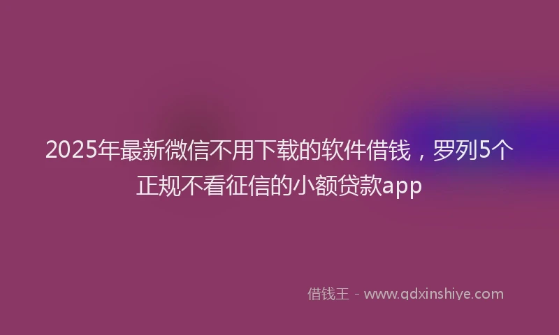 2025年最新微信不用下载的软件借钱，罗列5个正规不看征信的小额贷款app