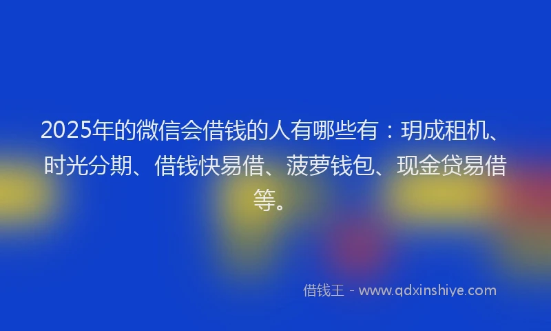 2025年的微信会借钱的人有哪些有：玥成租机、时光分期、借钱快易借、菠萝钱包、现金贷易借等。