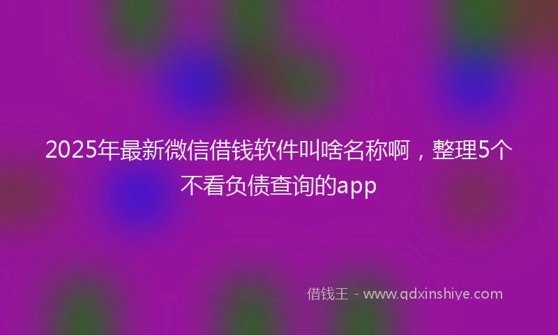 2025年最新微信借钱软件叫啥名称啊，整理5个不看负债查询的app