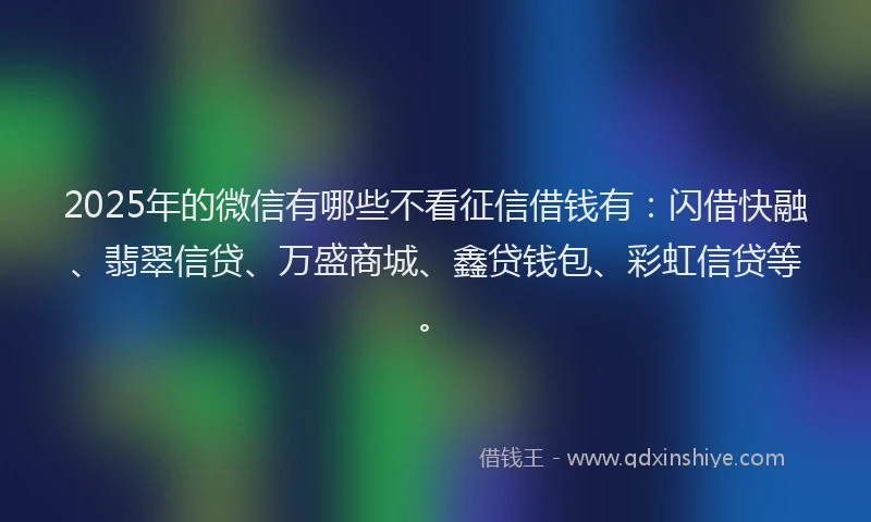 2025年的微信有哪些不看征信借钱有：闪借快融、翡翠信贷、万盛商城、鑫贷钱包、彩虹信贷等。