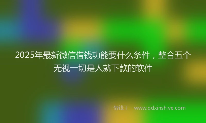2025年最新微信借钱功能要什么条件，整合五个无视一切是人就下款的软件