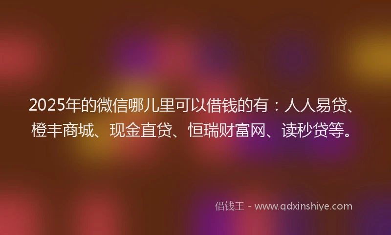 2025年的微信哪儿里可以借钱的有：人人易贷、橙丰商城、现金直贷、恒瑞财富网、读秒贷等。