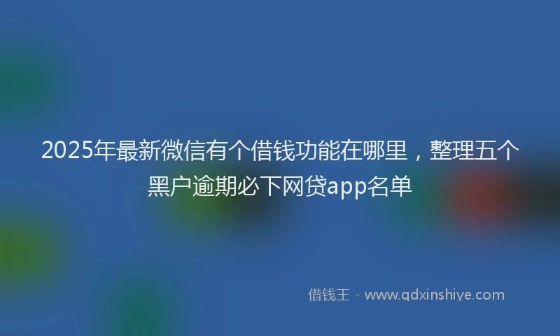 2025年最新微信有个借钱功能在哪里，整理五个黑户逾期必下网贷app名单