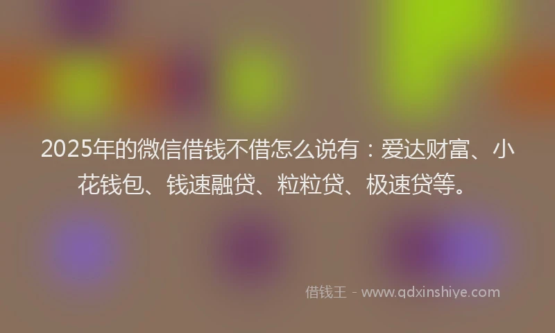 2025年的微信借钱不借怎么说有：爱达财富、小花钱包、钱速融贷、粒粒贷、极速贷等。