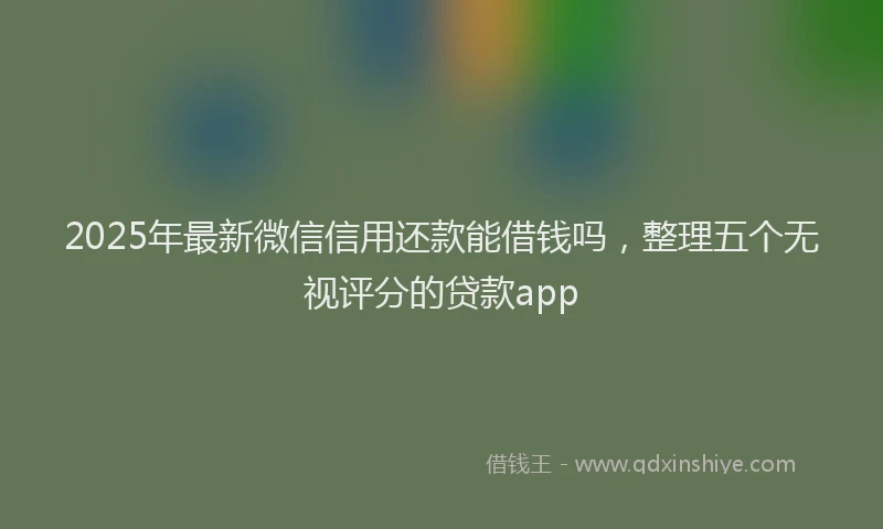 2025年最新微信信用还款能借钱吗，整理五个无视评分的贷款app