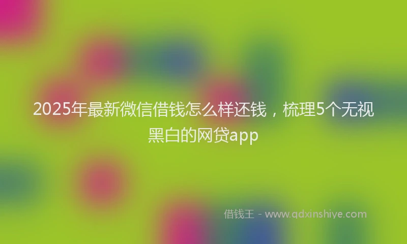 2025年最新微信借钱怎么样还钱，梳理5个无视黑白的网贷app