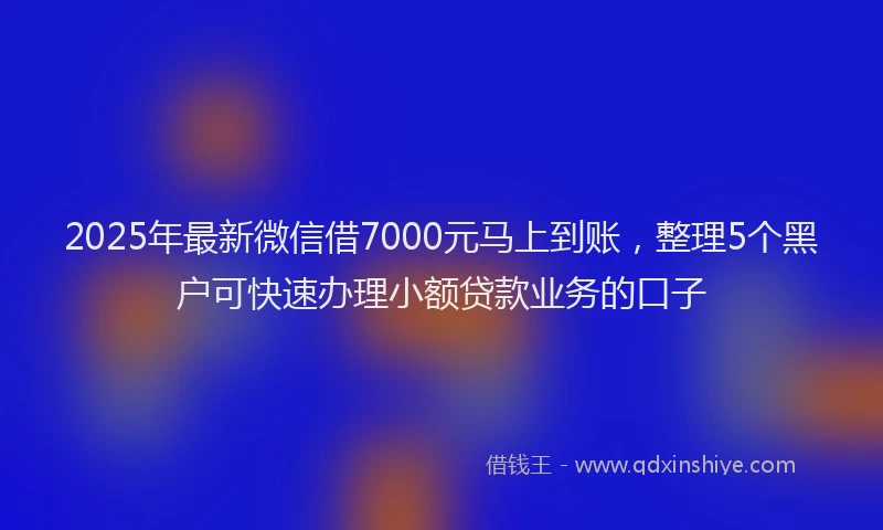 2025年最新微信借7000元马上到账，整理5个黑户可快速办理小额贷款业务的口子