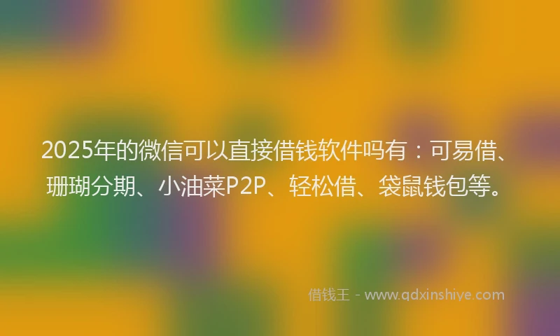 2025年的微信可以直接借钱软件吗有：可易借、珊瑚分期、小油菜P2P、轻松借、袋鼠钱包等。
