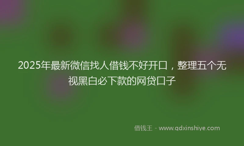 2025年最新微信找人借钱不好开口，整理五个无视黑白必下款的网贷口子