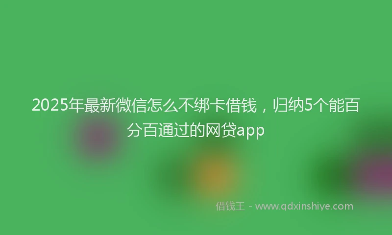 2025年最新微信怎么不绑卡借钱，归纳5个能百分百通过的网贷app