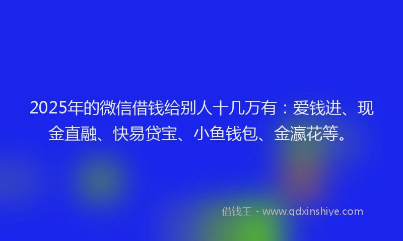 2025年的微信借钱给别人十几万有：爱钱进、现金直融、快易贷宝、小鱼钱包、金瀛花等。