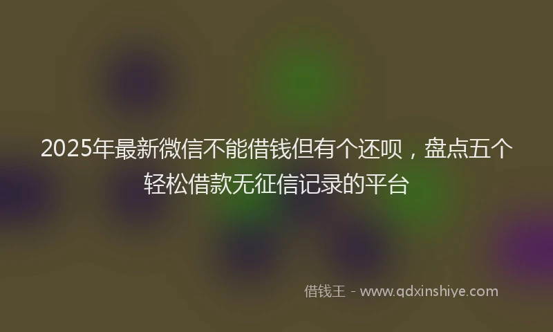 2025年最新微信不能借钱但有个还呗，盘点五个轻松借款无征信记录的平台