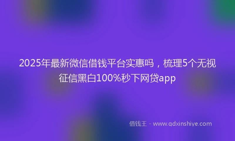 2025年最新微信借钱平台实惠吗，梳理5个无视征信黑白100%秒下网贷app