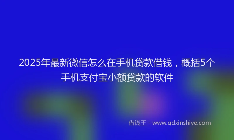 2025年最新微信怎么在手机贷款借钱，概括5个手机支付宝小额贷款的软件