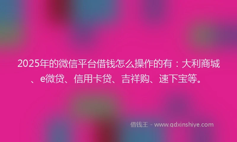 2025年的微信平台借钱怎么操作的有：大利商城、e微贷、信用卡贷、吉祥购、速下宝等。