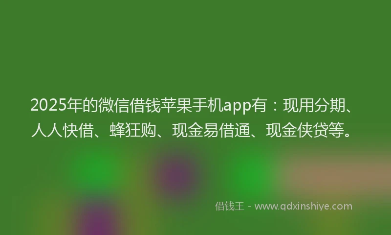 2025年的微信借钱苹果手机app有：现用分期、人人快借、蜂狂购、现金易借通、现金侠贷等。