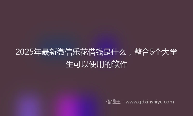 2025年最新微信乐花借钱是什么，整合5个大学生可以使用的软件