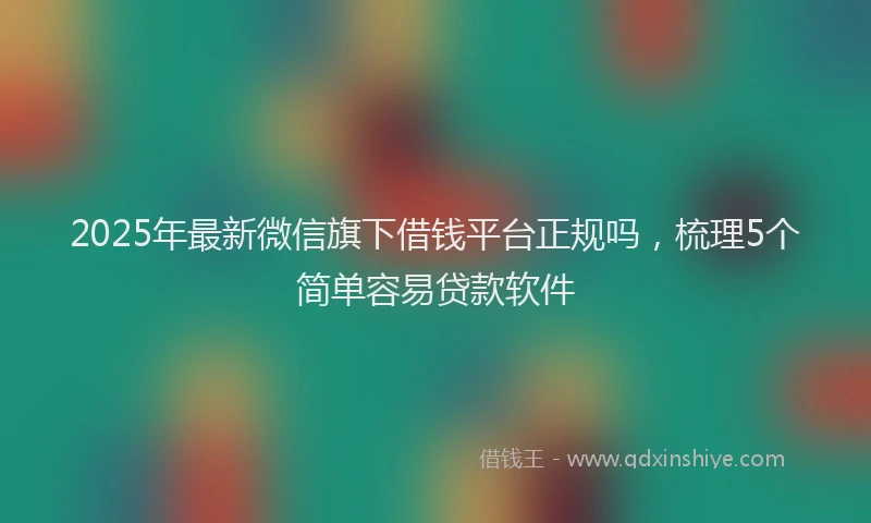 2025年最新微信旗下借钱平台正规吗，梳理5个简单容易贷款软件
