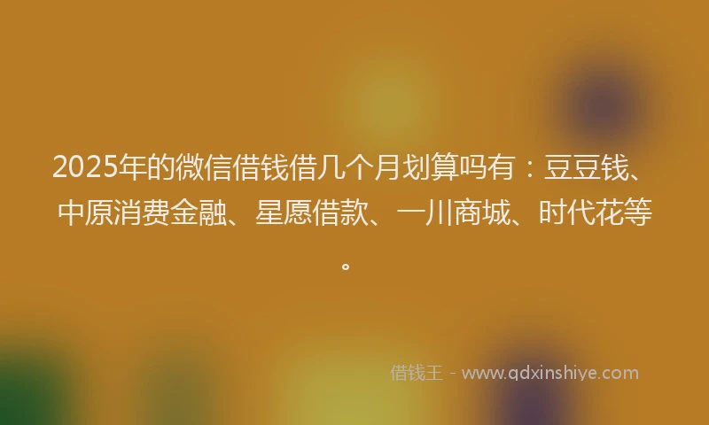 2025年的微信借钱借几个月划算吗有：豆豆钱、中原消费金融、星愿借款、一川商城、时代花等。