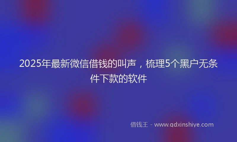 2025年最新微信借钱的叫声，梳理5个黑户无条件下款的软件